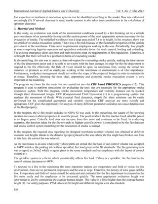 International Journal of Applied Science and Technology Vol. 4, No. 3; May 2014
186
Fan capacities in mechanical evacuation systems can be identified according to the smoke flow rate calculated
accordingly (3). If natural clearance is used, smoke amount is also taken into consideration in the calculation of
optimum clearance.
3. Material and Method
In this study, an evaluation was made of the environment conditions caused by a fire breaking out in a vehicle
parts warehouse of an automobile factory and the suction power of the most appropriate system necessary for the
evacuation of smoke. The modelled warehouse was a large area and of 7.5 m in height. In the structure, there was
no sprinkler or smoke evacuation system. There was a fire risk because of the flammable properties of the vehicle
parts stored in the warehouse. There were no permanent employees working in the area. Periodically, four people
at most comprising logistics operators and specialists undertake duties for stock control, loading and unloading.
The existing emergency doors are open and their positions meet the requirements of fire regulations. Therefore, it
is thought that there will not be a problem in terms of evacuating smoke.
In the modelling, the aim was to create a clean sub-region for evacuating smoke quickly, making the intervention
of the fire department easier and to be able to save parts with the least damage. In order for the fire department to
respond to the fire effectively, the field of vision should be open. In warehouse fires, saving the stored raw
materials or products as well as employees working in the warehouse or environment is of vital importance.
Furthermore, workplace management should act within the scope of the projected budget in order to maintain its
existence. Therefore, choosing the most ideal, appropriate and economic smoke evacuation system is very
important in the modelling.
The program we chose for the study that we carried out was the CDF based PHONEICS program (12). This
program is used to perform simulations for evaluating the tests that are necessary for the appropriate smoke
evacuation system. With this program, smoke movement, temperature and visibility distance can be tracked
through three dimensional images. CDF (Computational Fluid Dynamics) (1) is a programming system that
analyses the movement of fluids. With classical fluid dynamics, simple flat sheet solutions can be easily
performed but for complicated geometries and variable viscosities CDF analyses are more reliable and
appropriate. CDF gives the opportunity for analysis of many different parameters and does not cause deterioration
of the fluid property.
In the program, the t2 fire model included in NFPA 92 was used. In this modelling, the square of fire growing
duration increases in direct proportion to calorific power. The point at which the fire reaches fixed calorific power
is its largest point. Calorific load does not increase from this point and continues to be fixed. In evaluating
scenarios, the duration taken for the fire to reach its highest calorific power is considered to be the fire duration
and smoke control system modelling for the evacuation of smoke is studied.
In the program, the required data regarding the designed warehouse (control volume) was obtained at different
moments and heights thanks to the detector (propre) placed in the area where the fire might have broken out. Due
to this data, the correct fan was selected.
As the warehouse is an area where only vehicle parts are stored, the fire load of our control volume was accepted
as 8MW which is the parking lot (without sprinkler) fire load given in the BS standards. The fire generating area
was accepted as 5x5m2 which is again given in the same standards and in compliance with the layout of control
volume (4).
The sprinkler system is a factor which considerably affects fire load. If there is a sprinkler, the fire load in the
control volume decreases to 4MW.
To respond to a fire in the warehouse the most important matters are temperature and field of vision. In this
environment, there are no permanent employees and the area is large. Therefore, the density of toxic gases will be
low. Temperature and field of vision should be analyzed and evaluated for the fire department to respond to the
fire more easily and for employees to be evacuated quickly. The most appropriate evaluation height was
determined as 2m by considering the average human height. This value is a little higher than the average human
height (2). For safety purposes, PPM values at 2m height and different heights were also checked.
 