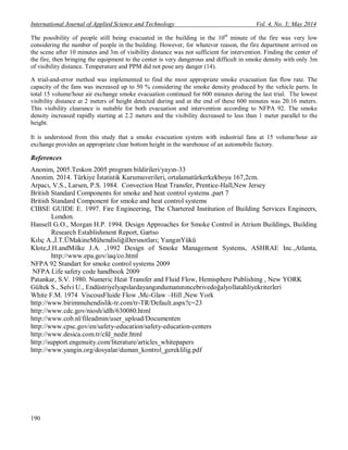 International Journal of Applied Science and Technology Vol. 4, No. 3; May 2014
190
The possibility of people still being evacuated in the building in the 10th
minute of the fire was very low
considering the number of people in the building. However, for whatever reason, the fire department arrived on
the scene after 10 minutes and 3m of visibility distance was not sufficient for intervention. Finding the center of
the fire, then bringing the equipment to the center is very dangerous and difficult in smoke density with only 3m
of visibility distance. Temperature and PPM did not pose any danger (14).
A trial-and-error method was implemented to find the most appropriate smoke evacuation fan flow rate. The
capacity of the fans was increased up to 50 % considering the smoke density produced by the vehicle parts. In
total 15 volume/hour air exchange smoke evacuation continued for 600 minutes during the last trial. The lowest
visibility distance at 2 meters of height detected during and at the end of these 600 minutes was 20.16 meters.
This visibility clearance is suitable for both evacuation and intervention according to NFPA 92. The smoke
density increased rapidly starting at 2.2 meters and the visibility decreased to less than 1 meter parallel to the
height.
It is understood from this study that a smoke evacuation system with industrial fans at 15 volume/hour air
exchange provides an appropriate clear bottom height in the warehouse of an automobile factory.
References
Anonim, 2005.Teskon 2005 program bildirileri/yayın-33
Anonim. 2014. Türkiye İstatistik Kurumuverileri, ortalamatürkerkekboyu 167,2cm.
Arpacı, V.S., Larsen, P.S. 1984. Convection Heat Transfer, Prentice-Hall,New Jersey
British Standard Components for smoke and heat control systems ,part 7
British Standard Component for smoke and heat control systems
CIBSE GUIDE E. 1997. Fire Engineering, The Chartered Institution of Building Services Engineers,
London.
Hansell G.O., Morgan H.P. 1994. Design Approaches for Smoke Control in Atrium Buildings, Building
Research Establishment Report, Gartso
Kılıç A.,İ.T.ÜMakineMühendisliğiDersnotları; YangınYükü
Klote,J.H.andMilke J.A. ,1992 Design of Smoke Management Systems, ASHRAE Inc.,Atlanta,
http://www.epa.gov/iaq/co.html
NFPA 92 Standart for smoke control systems 2009
NFPA Life safety code handbook 2009
Patankar, S.V. 1980. Numeric Heat Transfer and Fluid Flow, Hemisphere Publishing , New YORK
Gültek S., Selvi U., Endüstriyelyapılardayangındumanınıncebrivedoğalyollatahliyekriterleri
White F.M. 1974 ViscousFluide Flow ,Mc-Glaw –Hill ,New York
http://www.birimmuhendislik-tr.com/tr-TR/Default.aspx?c=23
http://www.cdc.gov/niosh/idlh/630080.html
http://www.cob.nl/fileadmin/user_upload/Documenten
http://www.cpsc.gov/en/safety-education/safety-education-centers
http://www.desica.com.tr/cfd_nedir.html
http://support.engenuity.com/literature/articles_whitepapers
http://www.yangin.org/dosyalar/duman_kontrol_gereklilig.pdf
 