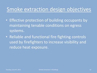Smoke extraction design objectivesEffective protection of building occupants by maintaining tenable conditions on egress systems.Reliable and functional fire fighting controls used by firefighters to increase visibility and reduce heat exposure.Tuesday, June 07, 201112Smoke Extraction In Buildings