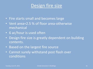 Design fire sizeFire starts small and becomes largeVent area=2.5 % of floor area-otherwise mechanical6 ac/hour is used oftenDesign fire size is greatly dependent on building contents.Based on the largest fire sourceCannot surely withstand post flash over conditionsTuesday, June 07, 201116Smoke Extraction In Buildings