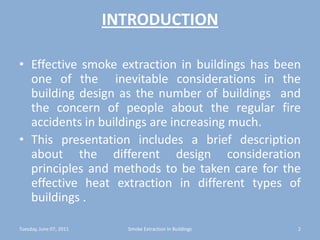 INTRODUCTIONEffective smoke extraction in buildings has been one of the  inevitable considerations in the building design as the number of buildings  and the concern of people about the regular fire accidents in buildings are increasing much.This presentation includes a brief description about the different design consideration principles and methods to be taken care for the effective heat extraction in different types of buildings . Tuesday, June 07, 20112Smoke Extraction In Buildings
