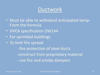 DuctworkMust be able to withstand anticipated temp- From the formulaHVCA specification DW144For sprinkled buildingsTo limit fire spread            -fire protection of steel ducts           -construct from proprietary material           - use fire and smoke dampersTuesday, June 07, 201125Smoke Extraction In Buildings