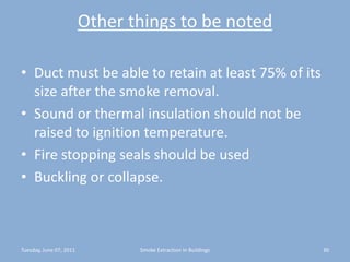 Other things to be notedDuct must be able to retain at least 75% of its size after the smoke removal.Sound or thermal insulation should not be raised to ignition temperature.Fire stopping seals should be usedBuckling or collapse.Tuesday, June 07, 201130Smoke Extraction In Buildings