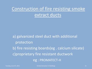 Construction of fire resisting smoke extract ducts         a) galvanized steel duct with additional           protection        b) fire resisting boards(eg . calcium silicate)        c)proprietary fire resistant ductworkeg: PROMATECT-HTuesday, June 07, 201131Smoke Extraction In Buildings
