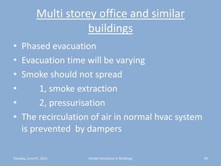 Multi storey office and similar buildingsPhased evacuationEvacuation time will be varyingSmoke should not spread        1, smoke extraction        2, pressurisationThe recirculation of air in normal hvac system is prevented  by dampersTuesday, June 07, 201139Smoke Extraction In Buildings