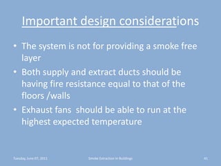 Important design considerationsThe system is not for providing a smoke free layerBoth supply and extract ducts should be having fire resistance equal to that of the floors /wallsExhaust fans  should be able to run at the highest expected temperatureTuesday, June 07, 201141Smoke Extraction In Buildings