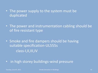 The power supply to the system must be duplicatedThe power and instrumentation cabling should be of fire resistant typeSmoke and fire dampers should be having suitable specification-UL555s           class-I,II,III,IV in high storey buildings-wind pressure Tuesday, June 07, 201142Smoke Extraction In Buildings