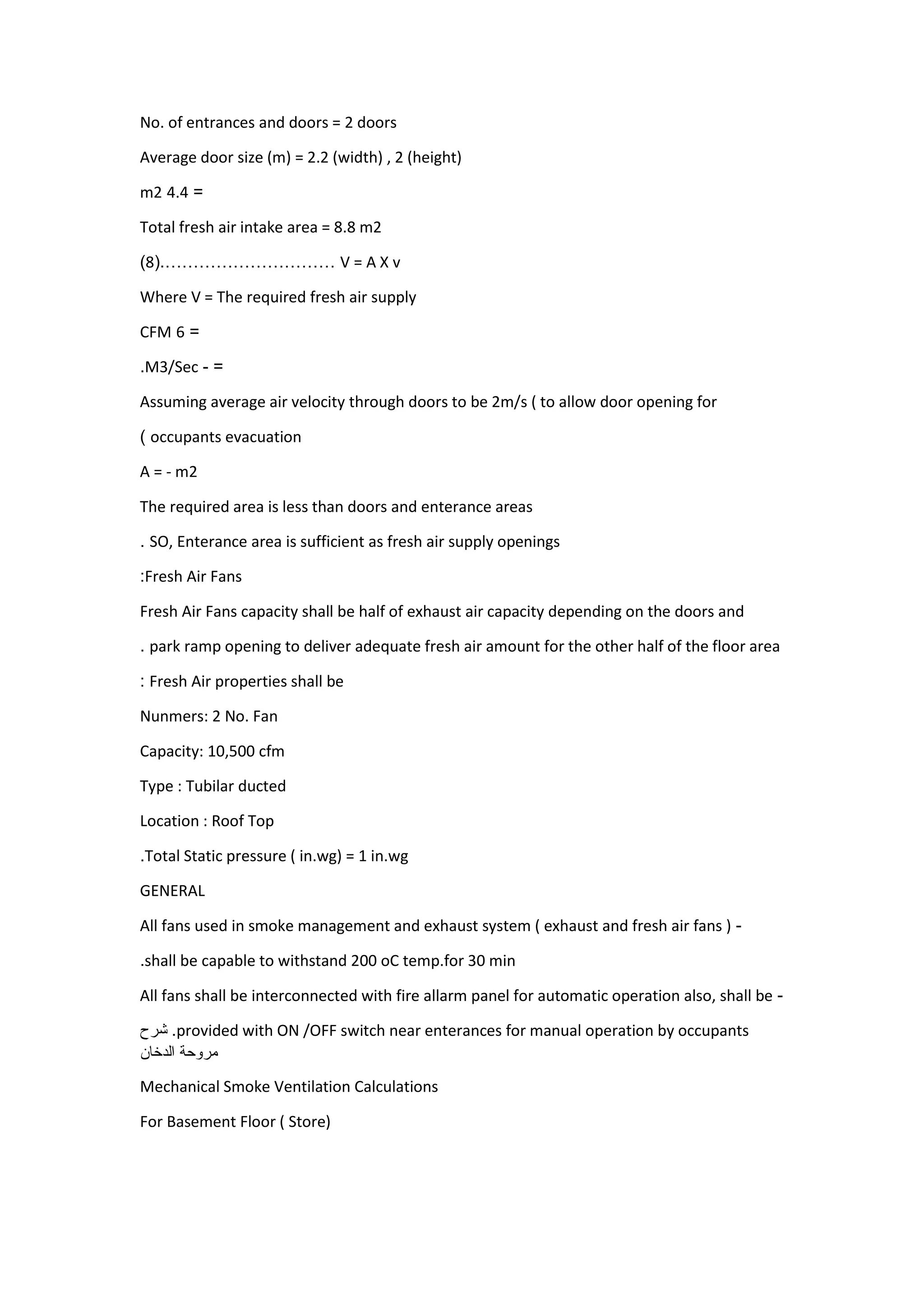 No. of entrances and doors = 2 doors
Average door size (m) = 2.2 (width) , 2 (height)
=4.4m2
Total fresh air intake area = 8.8 m2
V = A X v…………………………(.8)
Where V = The required fresh air supply
=1CFM
=-M3/Sec.
Assuming average air velocity through doors to be 2m/s ( to allow door opening for
occupants evacuation)
A = - m2
The required area is less than doors and enterance areas
SO, Enterance area is sufficient as fresh air supply openings.
Fresh Air Fans:
Fresh Air Fans capacity shall be half of exhaust air capacity depending on the doors and
park ramp opening to deliver adequate fresh air amount for the other half of the floor area.
Fresh Air properties shall be:
Nunmers: 2 No. Fan
Capacity: 10,500 cfm
Type : Tubilar ducted
Location : Roof Top
Total Static pressure ( in.wg) = 1 in.wg.
GENERAL
-All fans used in smoke management and exhaust system ( exhaust and fresh air fans )
shall be capable to withstand 200 oC temp.for 30 min.
-All fans shall be interconnected with fire allarm panel for automatic operation also, shall be
provided with ON /OFF switch near enterances for manual operation by occupants.‫شرح‬
‫مروحة‬‫الدخان‬
Mechanical Smoke Ventilation Calculations
For Basement Floor ( Store)
 