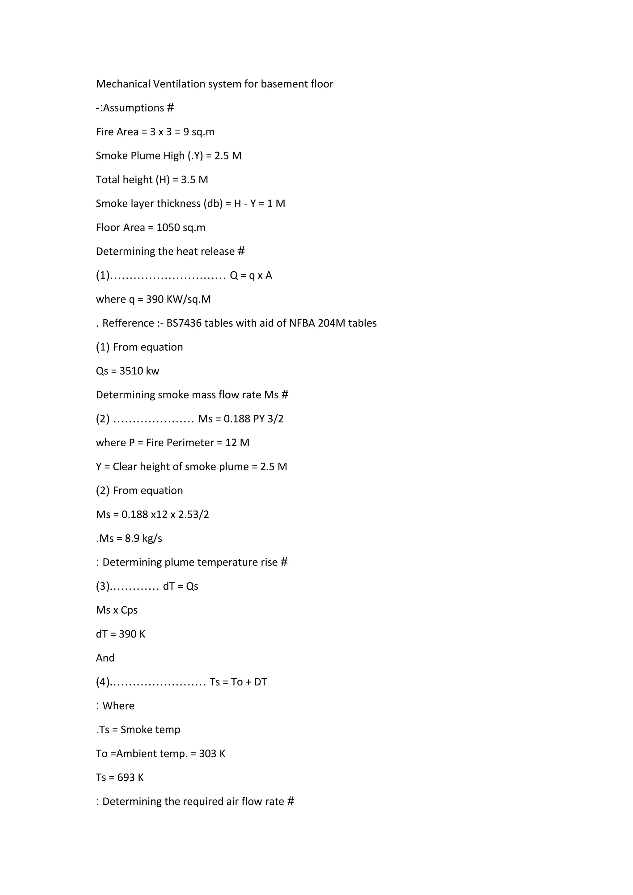 Mechanical Ventilation system for basement floor
#Assumptions:-
Fire Area = 3 x 3 = 9 sq.m
Smoke Plume High (.Y) = 2.5 M
Total height (H) = 3.5 M
Smoke layer thickness (db) = H - Y = 1 M
Floor Area = 1050 sq.m
#Determining the heat release
Q = q x A…………………………(1)
where q = 390 KW/sq.M
Refference :- BS7436 tables with aid of NFBA 204M tables.
From equation(1)
Qs = 3510 kw
#Determining smoke mass flow rate Ms
Ms = 0.188 PY 3/2…………………(2)
where P = Fire Perimeter = 12 M
Y = Clear height of smoke plume = 2.5 M
From equation(2)
Ms = 0.188 x12 x 2.53/2
Ms = 8.9 kg/s.
#Determining plume temperature rise:
dT = Qs…………(.3)
Ms x Cps
dT = 390 K
And
Ts = To + DT……………………(.4)
Where:
Ts = Smoke temp.
To =Ambient temp. = 303 K
Ts = 693 K
#Determining the required air flow rate:
 