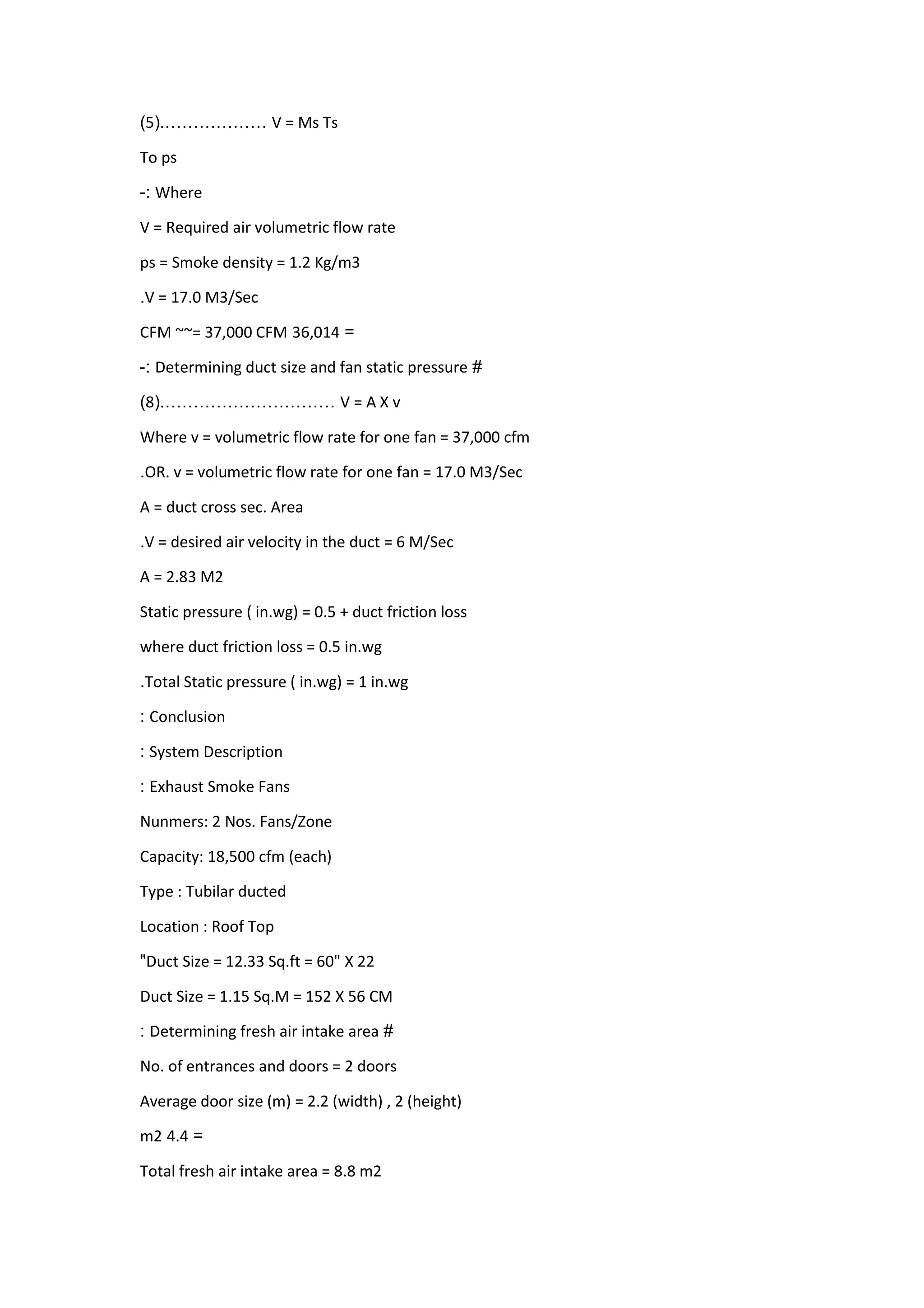 V = Ms Ts………………(.5)
To ps
Where:-
V = Required air volumetric flow rate
ps = Smoke density = 1.2 Kg/m3
V = 17.0 M3/Sec.
=310,14CFM ~~= 37,000 CFM
#Determining duct size and fan static pressure:-
V = A X v…………………………(.8)
Where v = volumetric flow rate for one fan = 37,000 cfm
OR. v = volumetric flow rate for one fan = 17.0 M3/Sec.
A = duct cross sec. Area
V = desired air velocity in the duct = 6 M/Sec.
A = 2.83 M2
Static pressure ( in.wg) = 0.5 + duct friction loss
where duct friction loss = 0.5 in.wg
Total Static pressure ( in.wg) = 1 in.wg.
Conclusion:
System Description:
Exhaust Smoke Fans:
Nunmers: 2 Nos. Fans/Zone
Capacity: 18,500 cfm (each)
Type : Tubilar ducted
Location : Roof Top
Duct Size = 12.33 Sq.ft = 60" X 22"
Duct Size = 1.15 Sq.M = 152 X 56 CM
#Determining fresh air intake area:
No. of entrances and doors = 2 doors
Average door size (m) = 2.2 (width) , 2 (height)
=4.4m2
Total fresh air intake area = 8.8 m2
 