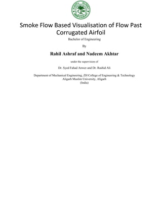 Smoke Flow Based Visualisation of Flow Past
Corrugated Airfoil
Bachelor of Engineering
By
Rahil Ashraf and Nadeem Akhtar
under the supervision of
Dr. Syed Fahad Anwer and Dr. Rashid Ali
Department of Mechanical Engineering, ZH College of Engineering & Technology
Aligarh Muslim University, Aligarh
(India)
 