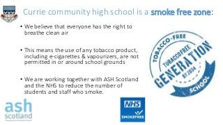 Currie community high school is a smoke free zone:
• We believe that everyone has the right to
breathe clean air
• This means the use of any tobacco product,
including e-cigarettes & vapourizers, are not
permitted in or around school grounds
• We are working together with ASH Scotland
and the NHS to reduce the number of
students and staff who smoke.
 