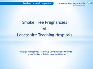 Smoke Free Pregnancies
At
Lancashire Teaching Hospitals
Andrea Whitehead – Service Development Midwife
Lynne Walker – Public Health Midwife
 