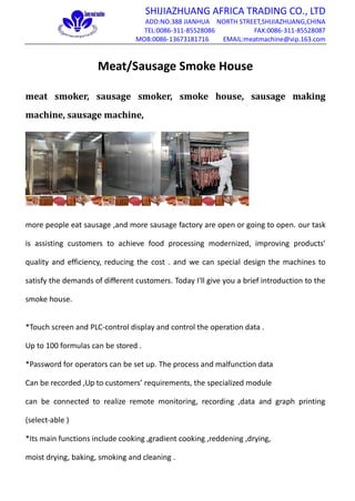 SHIJIAZHUANG AFRICA TRADING CO., LTD
ADD:NO.388 JIANHUA NORTH STREET,SHIJIAZHUANG,CHINA
TEL:0086-311-85528086 FAX:0086-311-85528087
MOB:0086-13673181716 EMAIL:meatmachine@vip.163.com
Meat/Sausage Smoke House
meat smoker, sausage smoker, smoke house, sausage making
machine, sausage machine,
more people eat sausage ,and more sausage factory are open or going to open. our task
is assisting customers to achieve food processing modernized, improving products'
quality and efficiency, reducing the cost . and we can special design the machines to
satisfy the demands of different customers. Today I'll give you a brief introduction to the
smoke house.
*Touch screen and PLC-control display and control the operation data .
Up to 100 formulas can be stored .
*Password for operators can be set up. The process and malfunction data
Can be recorded ,Up to customers’ requirements, the specialized module
can be connected to realize remote monitoring, recording ,data and graph printing
(select-able )
*Its main functions include cooking ,gradient cooking ,reddening ,drying,
moist drying, baking, smoking and cleaning .
 