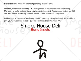 Smoke House Deli
Brand Insight
Disclaimer: This PPT is for knowledge sharing purpose only.
I made it, when I was asked by SHD management in my interview for ‘Marketing
Manager’ to make an insight and way forward document. They wanted to test my skill
and aptitude on marketing and this is what I came up with in 2 days time.
I didn’t hear from them after sharing this PPT so thought I might share it with public to
give your views or use this as a guideline to make their interview PPT.
 