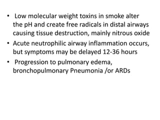 • Low molecular weight toxins in smoke alter
the pH and create free radicals in distal airways
causing tissue destruction, mainly nitrous oxide
• Acute neutrophilic airway inflammation occurs,
but symptoms may be delayed 12-36 hours
• Progression to pulmonary edema,
bronchopulmonary Pneumonia /or ARDs
 