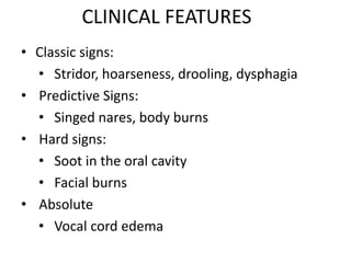 CLINICAL FEATURES
• Classic signs:
• Stridor, hoarseness, drooling, dysphagia
• Predictive Signs:
• Singed nares, body burns
• Hard signs:
• Soot in the oral cavity
• Facial burns
• Absolute
• Vocal cord edema
 