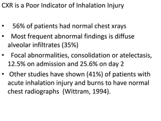 CXR is a Poor Indicator of Inhalation Injury
• 56% of patients had normal chest xrays
• Most frequent abnormal findings is diffuse
alveolar infiltrates (35%)
• Focal abnormalities, consolidation or atelectasis,
12.5% on admission and 25.6% on day 2
• Other studies have shown (41%) of patients with
acute inhalation injury and burns to have normal
chest radiographs (Wittram, 1994).
 