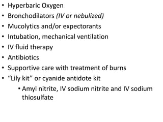 • Hyperbaric Oxygen
• Bronchodilators (IV or nebulized)
• Mucolytics and/or expectorants
• Intubation, mechanical ventilation
• IV fluid therapy
• Antibiotics
• Supportive care with treatment of burns
• “Lily kit” or cyanide antidote kit
• Amyl nitrite, IV sodium nitrite and IV sodium
thiosulfate
 