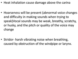 • Heat inhalation cause damage above the carina
• Hoarseness will be present (abnormal voice changes
and difficulty in making sounds when trying to
speak)Vocal sounds may be weak, breathy, scratchy,
or husky, and the pitch or quality of the voice may
change
• Stridor- harsh vibrating noise when breathing,
caused by obstruction of the windpipe or larynx.
 