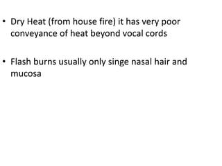 • Dry Heat (from house fire) it has very poor
conveyance of heat beyond vocal cords
• Flash burns usually only singe nasal hair and
mucosa
 