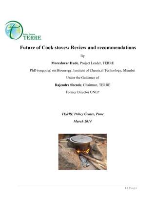 1"|"P a g e "
"
Future of Cook stoves: Review and recommendations
By
Moreshwar Hude, Project Leader, TERRE
PhD (ongoing) on Bioenergy, Institute of Chemical Technology, Mumbai
Under the Guidance of
Rajendra Shende, Chairman, TERRE
Former Director UNEP
TERRE Policy Centre, Pune
March 2014
 