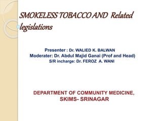 SMOKELESSTOBACCOAND Related
legislations
Presenter : Dr. WALIED K. BALWAN
Moderater: Dr. Abdul Majid Ganai (Prof and Head)
S/R incharge: Dr. FEROZ A. WANI
DEPARTMENT OF COMMUNITY MEDICINE,
SKIMS- SRINAGAR
 