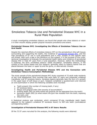 Smokeless Tobacco Use and Periodontal Disease NYC in a
                Rural Male Population

A study investigating smokeless tobacco use found that people who chew tobacco or retain
it in their mouths display greater gingival recession prevalence and extent.

Periodontal Disease NYC: Investigating the Effects of Smokeless Tobacco Use on
Oral Health

Despite the reported effects of smokeless tobacco (ST) on the periodontium (the soft tissues
surrounding and supporting the teeth), the incidence of periodontal disease NYC, and the
high prevalence of ST use in rural populations and in men, studies on this specific topic
are limited. With such a gap in the literature on this subject, it is the purpose of this cross-
sectional investigation to evaluate the periodontal health status and incidence of periodontal
disease NYC in male ST users from a rural population. However, before the methodology
is explored, the term ‘smokeless tobacco’ needs elucidation. Smokeless tobacco, in the
context of the United States and this research, generally refers to tobacco leaves that are
placed between the lower or upper lip and the gums, or alternatively chewed.

Investigating Health and Periodontal Disease NYC and the Connection with
Smokeless Tobacco Consumption: Methodology

The study sample of this periodontal disease NYC study consisted of 73 adult male residents
of two rural Appalachian Ohio counties that were daily ST users and presented unilateral
mandibular oral ST keratosis lesions. Keratosis legions generally take the form of a growth
in the upper layer of soft tissue or gum. Subjects completed a questionnaire and received
an oral examination in which the following variables were recorded:

   ●   Teeth present (the number of missing teeth, if any)
   ●   ST keratosis lesion,
   ●   Plaque and gingival index (the severity of accumulation)
   ●   Probing depth (PD) (to what extent the gingival can be separated from the tooth)
   ●   Recession depth (RD) (to what extent the gum has receded from the tooth, exposing
       the root), and
   ●   Attachment level

A Statistical analysis was conducted, which compared ST-site mandibular teeth (teeth
adjacent to the subject's unilateral ST keratosis lesion) to NST-site teeth (contralateral
corresponding teeth).

Investigation of Periodontal Disease NYC in ST Users: Results

Of the 73 ST users recruited for this analysis, the following results were obtained:
 