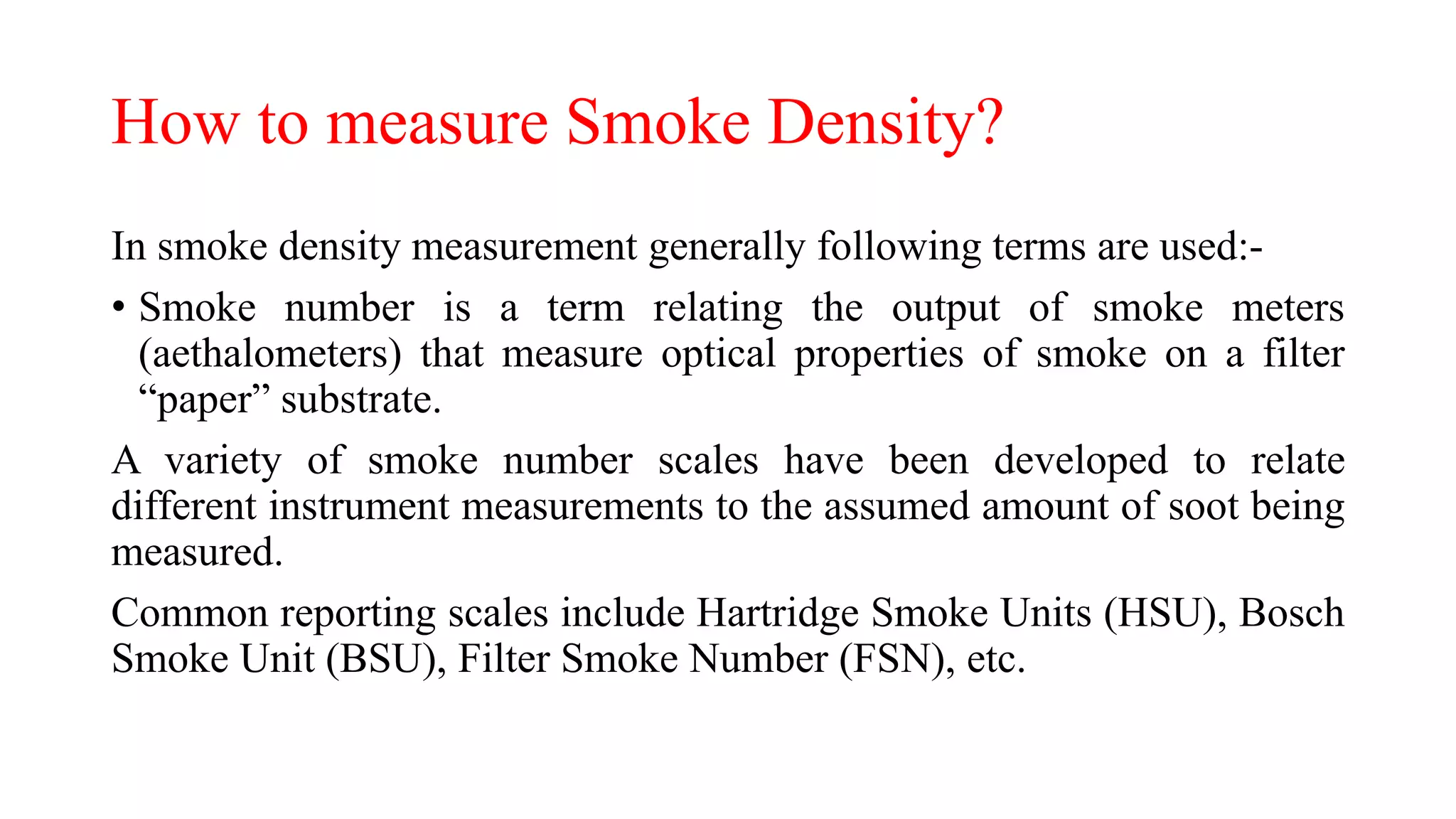 How to measure Smoke Density?
In smoke density measurement generally following terms are used:-
• Smoke number is a term relating the output of smoke meters
(aethalometers) that measure optical properties of smoke on a filter
“paper” substrate.
A variety of smoke number scales have been developed to relate
different instrument measurements to the assumed amount of soot being
measured.
Common reporting scales include Hartridge Smoke Units (HSU), Bosch
Smoke Unit (BSU), Filter Smoke Number (FSN), etc.
 