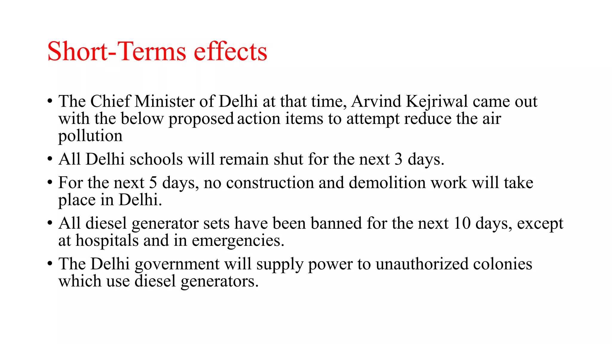 Short-Terms effects
• The Chief Minister of Delhi at that time, Arvind Kejriwal came out
with the below proposed action items to attempt reduce the air
pollution
• All Delhi schools will remain shut for the next 3 days.
• For the next 5 days, no construction and demolition work will take
place in Delhi.
• All diesel generator sets have been banned for the next 10 days, except
at hospitals and in emergencies.
• The Delhi government will supply power to unauthorized colonies
which use diesel generators.
 