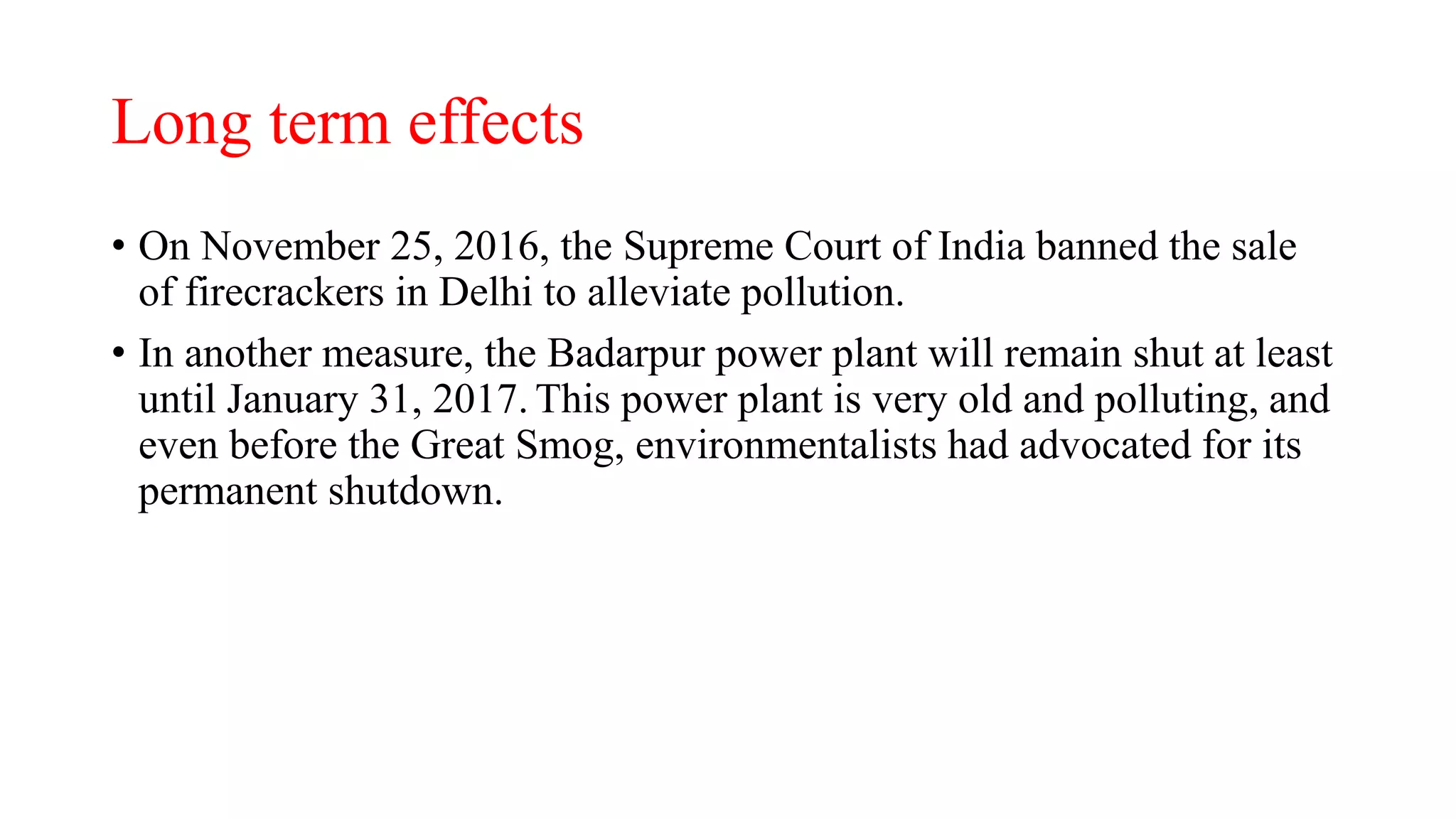 Long term effects
• On November 25, 2016, the Supreme Court of India banned the sale
of firecrackers in Delhi to alleviate pollution.
• In another measure, the Badarpur power plant will remain shut at least
until January 31, 2017. This power plant is very old and polluting, and
even before the Great Smog, environmentalists had advocated for its
permanent shutdown.
 