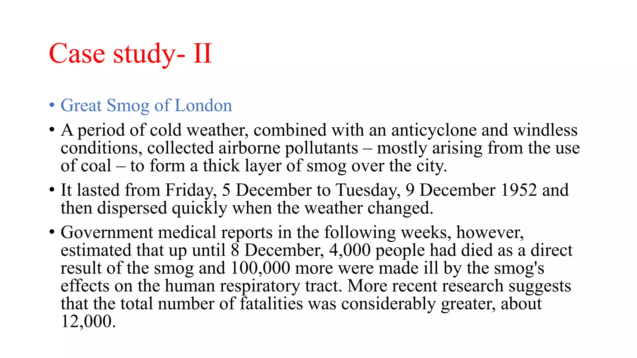 Case study- II
• Great Smog of London
• A period of cold weather, combined with an anticyclone and windless
conditions, collected airborne pollutants – mostly arising from the use
of coal – to form a thick layer of smog over the city.
• It lasted from Friday, 5 December to Tuesday, 9 December 1952 and
then dispersed quickly when the weather changed.
• Government medical reports in the following weeks, however,
estimated that up until 8 December, 4,000 people had died as a direct
result of the smog and 100,000 more were made ill by the smog's
effects on the human respiratory tract. More recent research suggests
that the total number of fatalities was considerably greater, about
12,000.
 