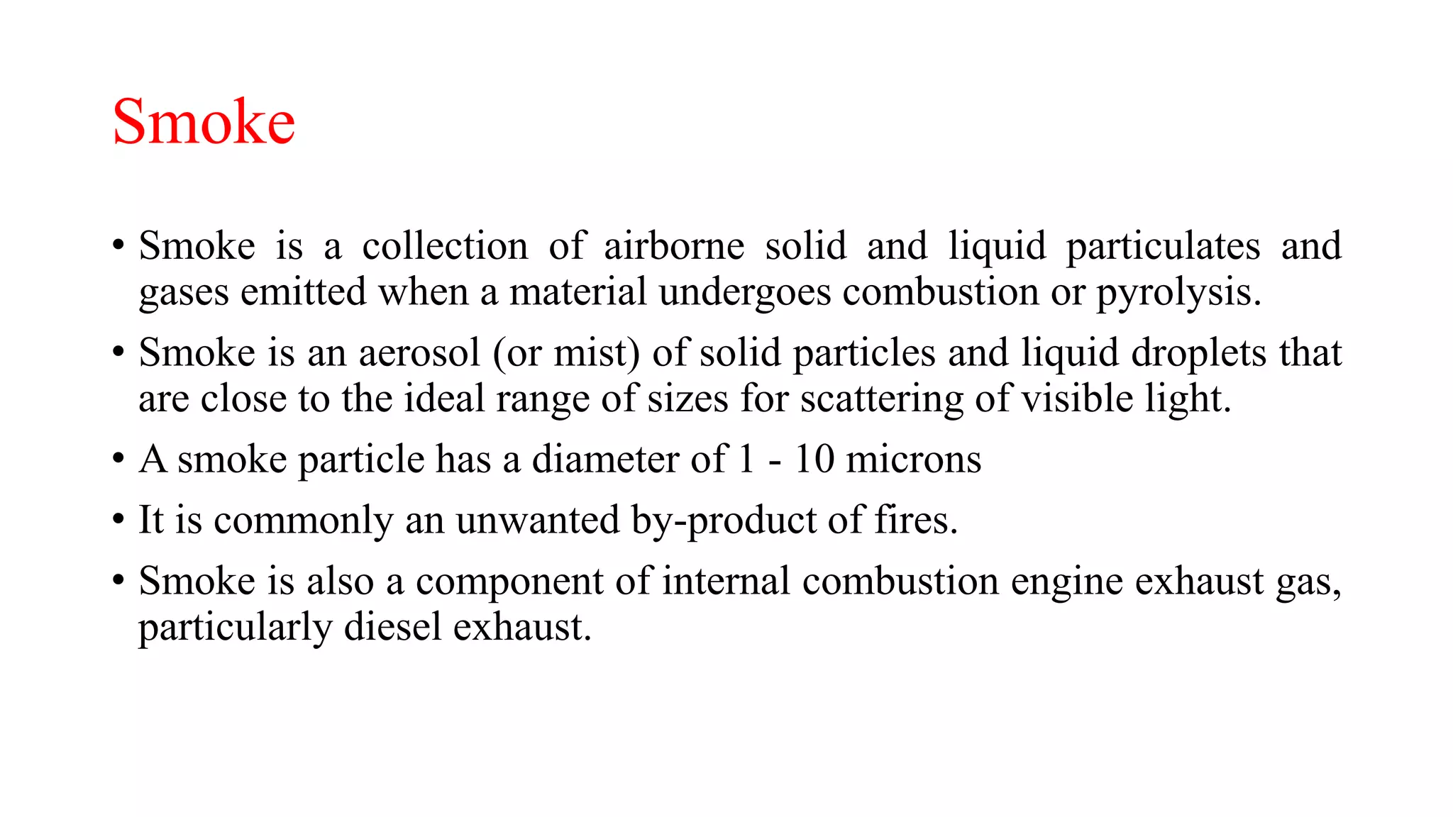 Smoke
• Smoke is a collection of airborne solid and liquid particulates and
gases emitted when a material undergoes combustion or pyrolysis.
• Smoke is an aerosol (or mist) of solid particles and liquid droplets that
are close to the ideal range of sizes for scattering of visible light.
• A smoke particle has a diameter of 1 - 10 microns
• It is commonly an unwanted by-product of fires.
• Smoke is also a component of internal combustion engine exhaust gas,
particularly diesel exhaust.
 
