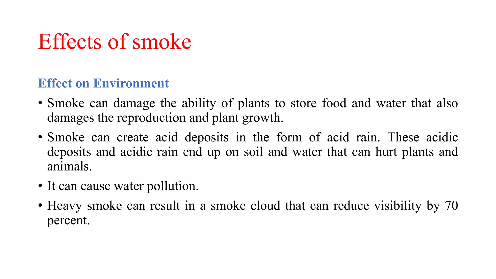 Effects of smoke
Effect on Environment
• Smoke can damage the ability of plants to store food and water that also
damages the reproduction and plant growth.
• Smoke can create acid deposits in the form of acid rain. These acidic
deposits and acidic rain end up on soil and water that can hurt plants and
animals.
• It can cause water pollution.
• Heavy smoke can result in a smoke cloud that can reduce visibility by 70
percent.
 