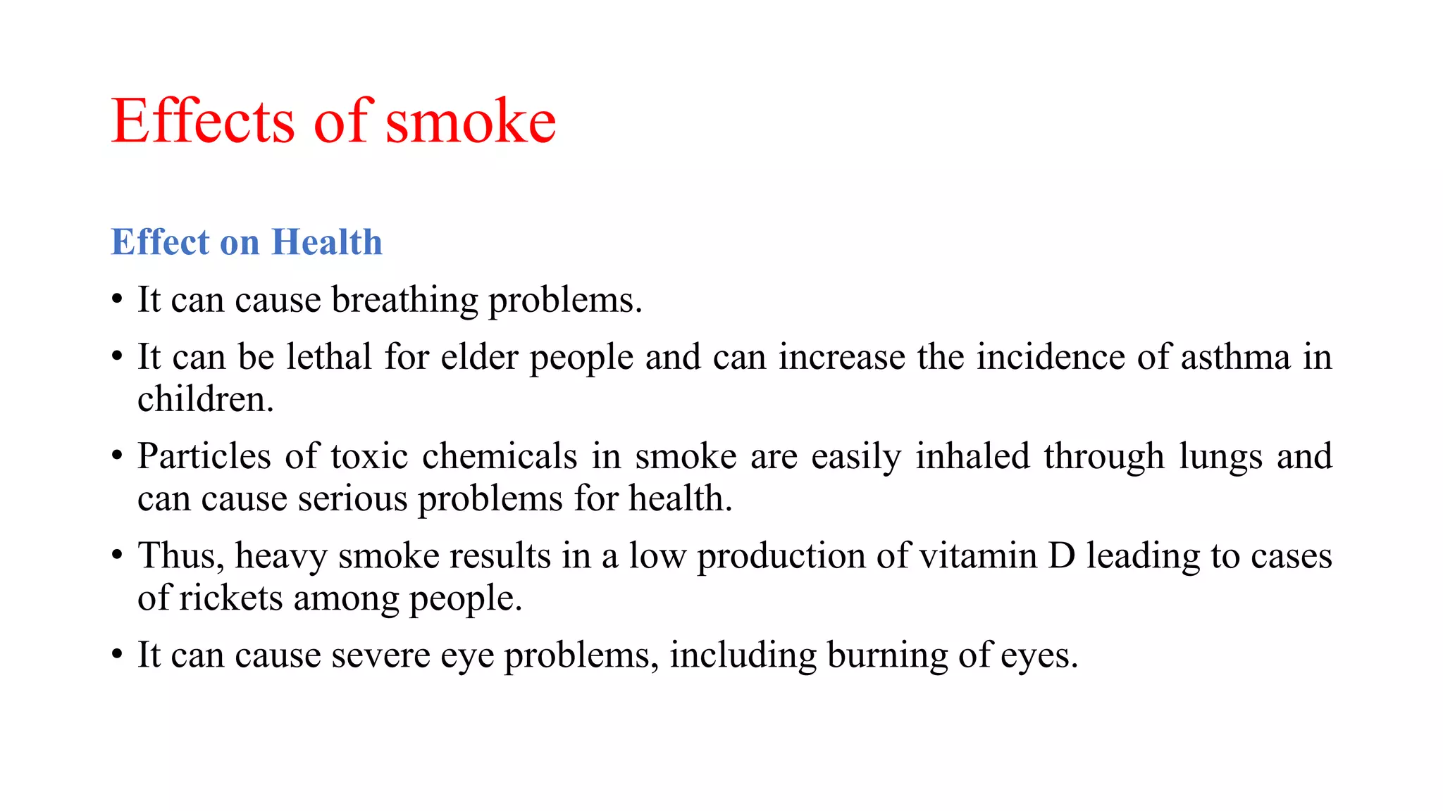 Effects of smoke
Effect on Health
• It can cause breathing problems.
• It can be lethal for elder people and can increase the incidence of asthma in
children.
• Particles of toxic chemicals in smoke are easily inhaled through lungs and
can cause serious problems for health.
• Thus, heavy smoke results in a low production of vitamin D leading to cases
of rickets among people.
• It can cause severe eye problems, including burning of eyes.
 