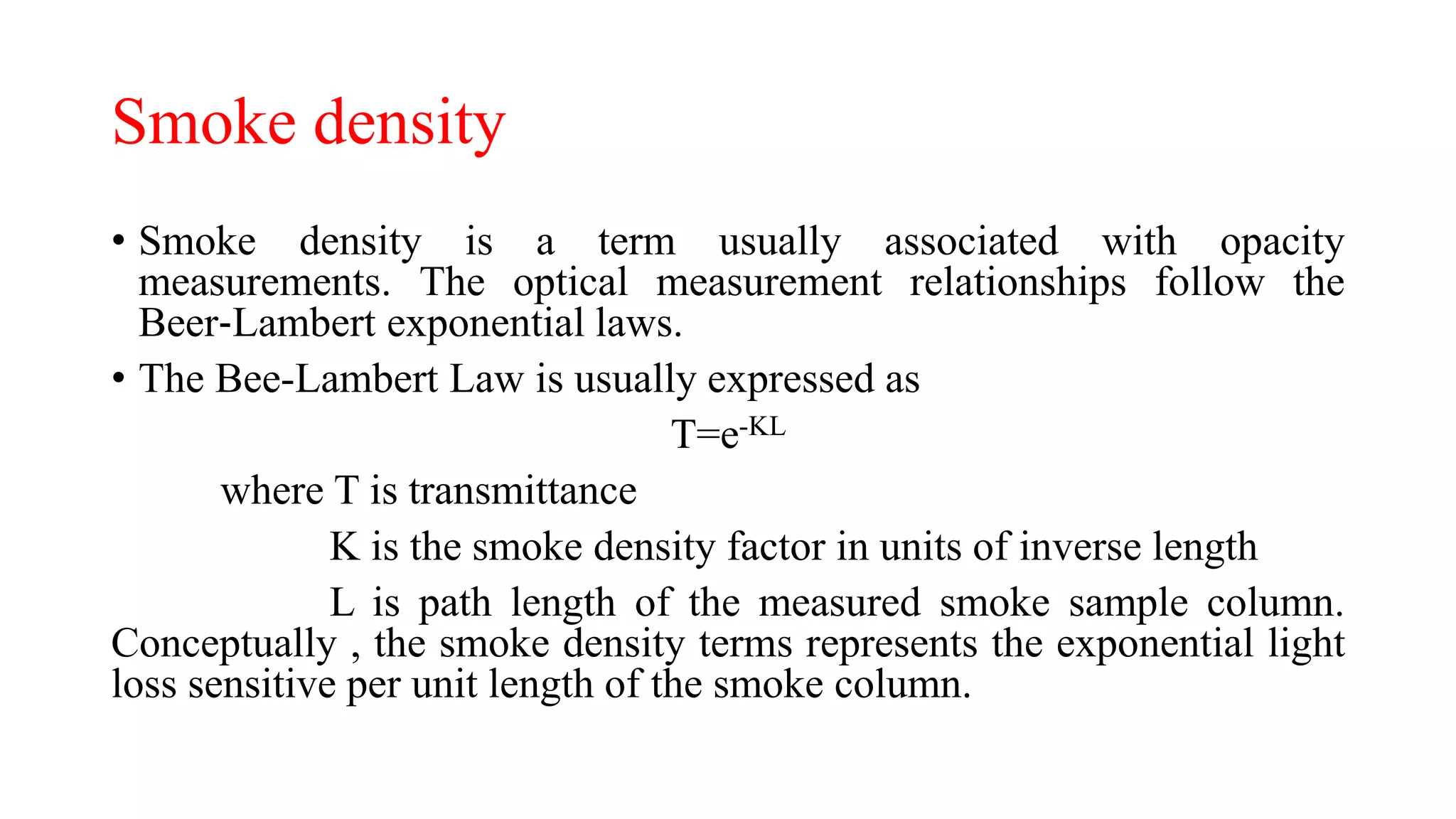 Smoke density
• Smoke density is a term usually associated with opacity
measurements. The optical measurement relationships follow the
Beer‐Lambert exponential laws.
• The Bee-Lambert Law is usually expressed as
T=e-KL
where T is transmittance
K is the smoke density factor in units of inverse length
L is path length of the measured smoke sample column.
Conceptually , the smoke density terms represents the exponential light
loss sensitive per unit length of the smoke column.
 