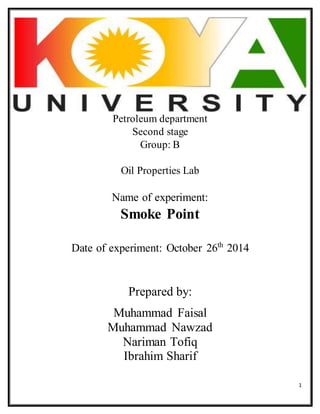 1 
Petroleum department 
Second stage 
Group: B 
Oil Properties Lab 
Name of experiment: 
Smoke Point 
Date of experiment: October 26th 2014 
Prepared by: 
Muhammad Faisal 
Muhammad Nawzad 
Nariman Tofiq 
Ibrahim Sharif 
 