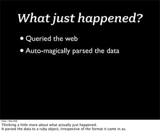 What just happened?
                     • Queried the web
                     • Auto-magically parsed the data




Friday, 1 May 2009

Thinking a little more about what actually just happened.
It parsed the data to a ruby object, irrespective of the format it came in as.
 