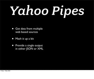 Yahoo Pipes
                     •   Get data from multiple
                         web based sources

                     •   Mash it up a bit

                     •   Provide a single output
                         in either JSON or XML




Friday, 1 May 2009
 