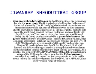 JIWANRAM SHEODUTTRAI GROUP
• Jiwanram Sheoduttrai Group started their business operations way
    back in the year 1900. The Group is dynamically active in the area of
   Industrial Marketing. The JS Group's global network of specialists and
     principles help provide dynamic and timely service to their esteemed
  clients The Group's representatives in all the major global markets help
    sense the multi-level needs of the local customers and coordinate with
      the JS Production Team to execute production as per specific need.
     Today the JS Group products are used in 24 countries across the
  globe. Manufacture of Leather Gloves , Jackets & Goods ( wallets , bags
  , smokers accessories ) is labour-intensive and requires the high level of
     skill. All JS products are end-result of skill, quality and consistency.
       Many of JS products have won the CE Cat II approval. Both with
    forward and backward integration the JS Group has total control from
   rawhide selection to final production to meet the end-user's needs. As a
  result of the stringent QUALITY MANAGEMENT, all the manufacturing
        wings of the JS Group have been awarded the ISO-9001-2000
     accreditation, making it one of the few companies from India in this
  sector to have this acknowledgement for the QUALITY ASSURANCE for
                        such versatile range of products.
 