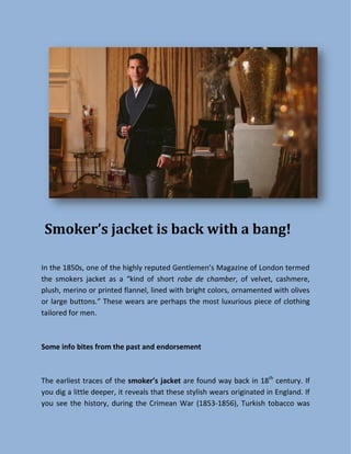 Smoker’s jacket is back with a bang!
I the 85 s, o e of the highly reputed Ge tle e ’s Magazi e of Lo do ter ed
the s okers jacket as a ki d of short robe de chamber, of velvet, cashmere,
plush, merino or printed flannel, lined with bright colors, ornamented with olives
or large buttons. These wears are perhaps the most luxurious piece of clothing
tailored for men.
Some info bites from the past and endorsement
The earliest traces of the smoker’s jacket are found way back in 18th
century. If
you dig a little deeper, it reveals that these stylish wears originated in England. If
you see the history, during the Crimean War (1853-1856), Turkish tobacco was
 