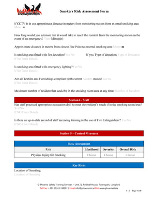 Smokers Risk Assessment Form


If CCTV is in use approximate distance in meters from monitoring station from external smoking area
Metersm

How long would you estimate that it would take to reach the resident from the monitoring station in the
event of an emergency? Time Minute(s)

Approximate distance in meters from closest Fire Point to external smoking area Metersm

Is smoking area fitted with fire detection?Yes/No                 If yes; Type of detection; Type of Detection
If No Enter Details

Is smoking area fitted with emergency lighting?Yes/No
If No Enter Details

Are all Textiles and Furnishings compliant with current Sanders stands?Yes/No
If No Enter Details

Maximum number of resident that could be in the smoking room/area at any time; Number of Resident


                                             Section4 – Staff
Has staff practiced appropriate evacuation drill to meet the resident’s needs if in the smoking room/area?
Yes/No
If NO Enter Details

Is there an up-to-date record of staff receiving training in the use of Fire Extinguishers? Yes/No
If NO Enter Details


                                        Section 5 – Control Measures


                                                 Risk Assessment
                          Risk                                  Likelihood         Severity        Overall Risk
              Physical Injury for Smoking                          Choose          Choose              Choose


                                                     Key Risks
Location of Smoking;
Location of Smoking


                   © Phoenix Safety Training Services – Unit 21, Redleaf House, Townspark, Longford.
                     Tel/Fax: +353 (0) 43 3349611 Email:info@phoenixsts.ieWeb:www.phoenixsts.ie
                                                                                                       V1.0 – Page 5 of 8
 