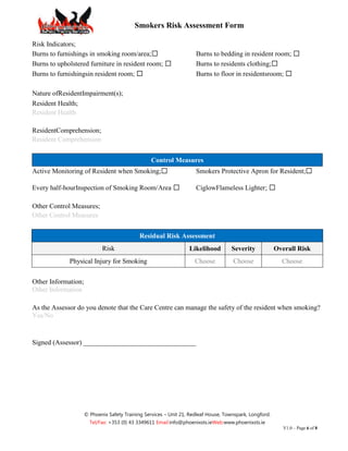 Smokers Risk Assessment Form

Risk Indicators;
Burns to furnishings in smoking room/area;☐                          Burns to bedding in resident room; ☐
Burns to upholstered furniture in resident room; ☐                   Burns to residents clothing;☐
Burns to furnishingsin resident room; ☐                              Burns to floor in residentsroom; ☐

Nature ofResidentImpairment(s);
Resident Health;
Resident Health

ResidentComprehension;
Resident Comprehension


                                                  Control Measures
Active Monitoring of Resident when Smoking;☐                         Smokers Protective Apron for Resident;☐

Every half-hourInspection of Smoking Room/Area ☐                     CiglowFlameless Lighter; ☐

Other Control Measures;
Other Control Measures


                                             Residual Risk Assessment
                            Risk                                  Likelihood         Severity            Overall Risk
             Physical Injury for Smoking                             Choose          Choose                Choose


Other Information;
Other Information

As the Assessor do you denote that the Care Centre can manage the safety of the resident when smoking?
Yes/No


Signed (Assessor) _________________________________




                     © Phoenix Safety Training Services – Unit 21, Redleaf House, Townspark, Longford.
                       Tel/Fax: +353 (0) 43 3349611 Email:info@phoenixsts.ieWeb:www.phoenixsts.ie
                                                                                                            V1.0 – Page 6 of 8
 