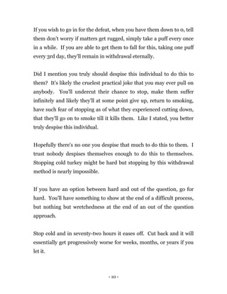 - 10 -
If you wish to go in for the defeat, when you have them down to 0, tell
them don’t worry if matters get rugged, simply take a puff every once
in a while. If you are able to get them to fall for this, taking one puff
every 3rd day, they'll remain in withdrawal eternally.
Did I mention you truly should despise this individual to do this to
them? It's likely the cruelest practical joke that you may ever pull on
anybody. You'll undercut their chance to stop, make them suffer
infinitely and likely they'll at some point give up, return to smoking,
have such fear of stopping as of what they experienced cutting down,
that they'll go on to smoke till it kills them. Like I stated, you better
truly despise this individual.
Hopefully there's no one you despise that much to do this to them. I
trust nobody despises themselves enough to do this to themselves.
Stopping cold turkey might be hard but stopping by this withdrawal
method is nearly impossible.
If you have an option between hard and out of the question, go for
hard. You'll have something to show at the end of a difficult process,
but nothing but wretchedness at the end of an out of the question
approach.
Stop cold and in seventy-two hours it eases off. Cut back and it will
essentially get progressively worse for weeks, months, or years if you
let it.
 