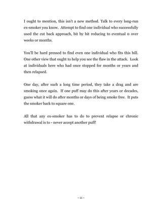 - 11 -
I ought to mention, this isn't a new method. Talk to every long-run
ex-smoker you know. Attempt to find one individual who successfully
used the cut back approach, bit by bit reducing to eventual 0 over
weeks or months.
You'll be hard pressed to find even one individual who fits this bill.
One other view that ought to help you see the flaw in the attack. Look
at individuals here who had once stopped for months or years and
then relapsed.
One day, after such a long time period, they take a drag and are
smoking once again. If one puff may do this after years or decades,
guess what it will do after months or days of being smoke free. It puts
the smoker back to square one.
All that any ex-smoker has to do to prevent relapse or chronic
withdrawal is to - never accept another puff!
 