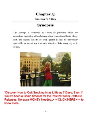 - 12 -
Chapter 3:
One Hour At A Time
Synopsis
This concept is instructed by almost all platforms which are
committed to dealing with substance abuse or emotional battle of any
sort. The reason that it's so often quoted is that it's universally
applicable to almost any traumatic situation. Take every day as it
comes.
“Discover How to Quit Smoking in as Little as 7 Days, Even if
You’ve been a Chain Smoker for the Past 20 Years - with No
Relapses, No extra MONEY Needed..<<<CLICK HERE>>> to
know more..
 