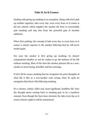 - 13 -
Take It As It Comes
Dealing with giving up smoking is no exception. Along with don't pick
up another cigarette, take every day, even every hour as it comes is
the key scheme which supplies the smoker the forte to successfully
quit smoking and stay free from the powerful grip of nicotine
addiction.
When first quitting, the concept of take every day or every hour as it
comes is clearly superior to the smoker believing that he will never
smoke again.
For once the smoker is first giving up smoking; he doesn't
comprehend whether or not he wishes to go the balance of his life
without smoking. Most of the time the smoker pictures life as a non-
smoker as more trying, dreadful, and less amusing.
It isn't till he ceases smoking that he recognizes his prior thoughts of
what life is like as a non-smoker were wrong. Once he quits he
recognizes that there's life following smoking.
It's a cleaner, calmer, fuller and, most significant, healthier life. Now
the thought about coming back to smoking gets to be a repulsive
concept. Even though the fears have elevated, the take every day as it
comes scheme ought to still be maintained.
 