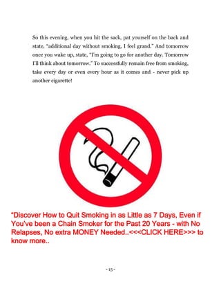 - 15 -
So this evening, when you hit the sack, pat yourself on the back and
state, “additional day without smoking, I feel grand.” And tomorrow
once you wake up, state, “I'm going to go for another day. Tomorrow
I'll think about tomorrow.” To successfully remain free from smoking,
take every day or even every hour as it comes and - never pick up
another cigarette!
“Discover How to Quit Smoking in as Little as 7 Days, Even if
You’ve been a Chain Smoker for the Past 20 Years - with No
Relapses, No extra MONEY Needed..<<<CLICK HERE>>> to
know more..
 