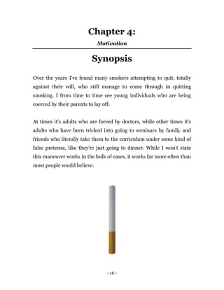 - 16 -
Chapter 4:
Motivation
Synopsis
Over the years I've found many smokers attempting to quit, totally
against their will, who still manage to come through in quitting
smoking. I from time to time see young individuals who are being
coerced by their parents to lay off.
At times it's adults who are forced by doctors, while other times it's
adults who have been tricked into going to seminars by family and
friends who literally take them to the curriculum under some kind of
false pretense, like they're just going to dinner. While I won’t state
this maneuver works in the bulk of cases, it works far more often than
most people would believe.
 