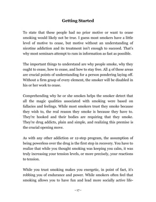 - 17 -
Getting Started
To state that these people had no prior motive or want to cease
smoking would likely not be true. I guess most smokers have a little
level of motive to cease, but motive without an understanding of
nicotine addiction and its treatment isn’t enough to succeed. That's
why most seminars attempt to ram in information as fast as possible.
The important things to understand are why people smoke, why they
ought to cease, how to cease, and how to stay free. All 4 of these areas
are crucial points of understanding for a person pondering laying off.
Without a firm grasp of every element, the smoker will be disabled in
his or her work to cease.
Comprehending why he or she smokes helps the smoker detect that
all the magic qualities associated with smoking were based on
fallacies and feelings. While most smokers trust they smoke because
they wish to, the real reason they smoke is because they have to.
They're hooked and their bodies are requiring that they smoke.
They're drug addicts, plain and simple, and realizing this premise is
the crucial opening move.
As with any other addiction or 12-step program, the assumption of
being powerless over the drug is the first step in recovery. You have to
realize that while you thought smoking was keeping you calm, it was
truly increasing your tension levels, or more precisely, your reactions
to tension.
While you trust smoking makes you energetic, in point of fact, it's
robbing you of endurance and power. While smokers often feel that
smoking allows you to have fun and lead more socially active life-
 